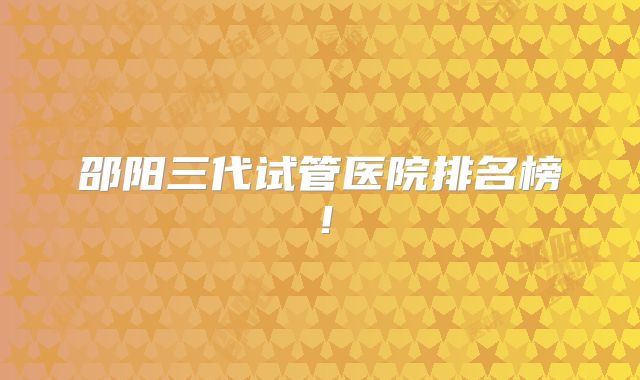 邵阳三代试管医院排名榜！