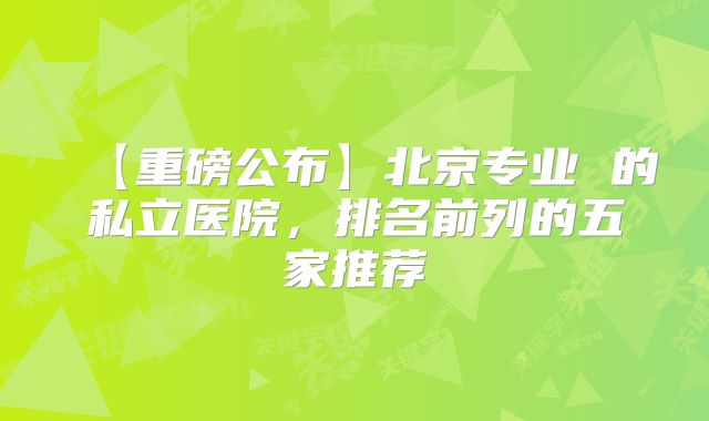 【重磅公布】北京专业 的私立医院,排名前列的五家推荐