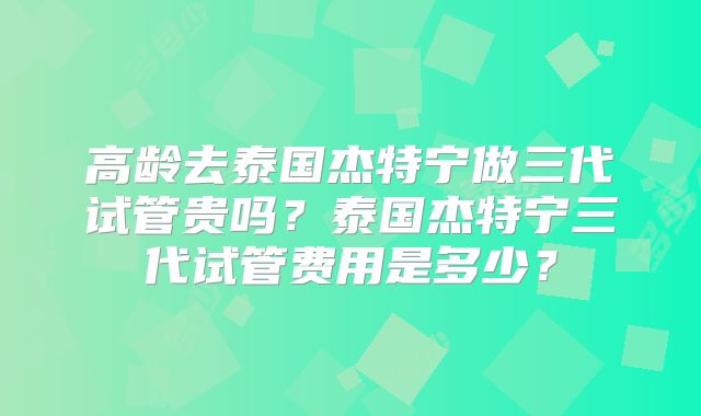 高龄去泰国杰特宁做三代试管贵吗？泰国杰特宁三代试管费用是多少？