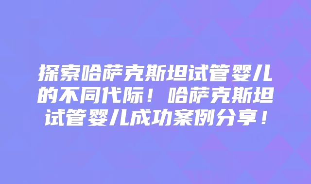 探索哈萨克斯坦试管婴儿的不同代际！哈萨克斯坦试管婴儿成功案例分享！