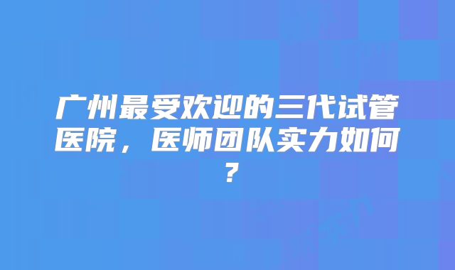 广州最受欢迎的三代试管医院,医师团队实力如何?
