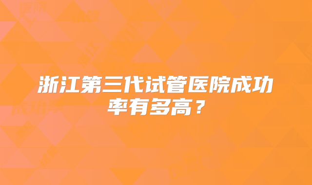 浙江第三代试管医院成功率有多高？
