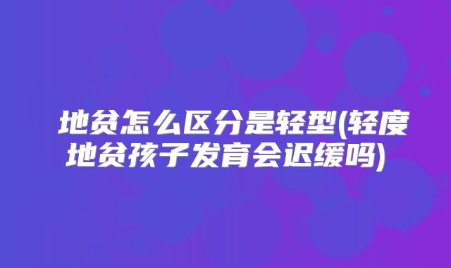 β地贫怎么区分是轻型(轻度地贫孩子发育会迟缓吗)