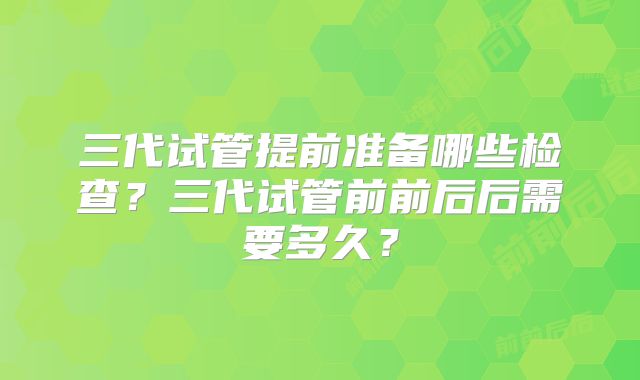 三代试管提前准备哪些检查?三代试管前前后后需要多久?