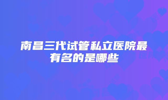 南昌三代试管私立医院最有名的是哪些