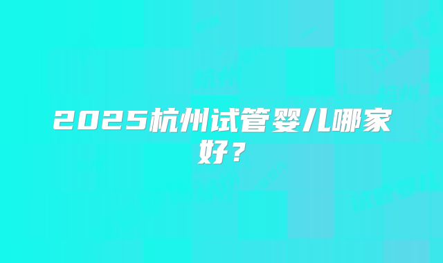 2025杭州试管婴儿哪家好？