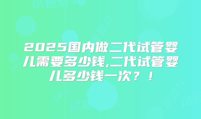 2025国内做二代试管婴儿需要多少钱,二代试管婴儿多少钱一次?!