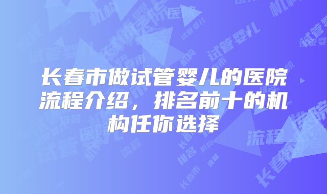 长春市做试管婴儿的医院流程介绍,排名前十的机构任你选择