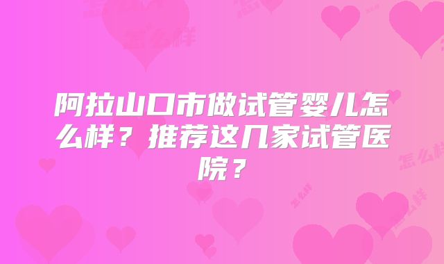 阿拉山口市做试管婴儿怎么样？推荐这几家试管医院？