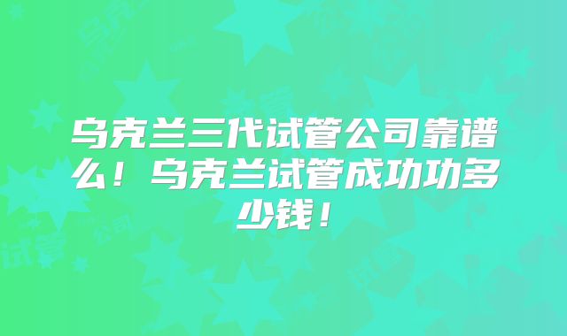 乌克兰三代试管公司靠谱么!乌克兰试管成功功多少钱!