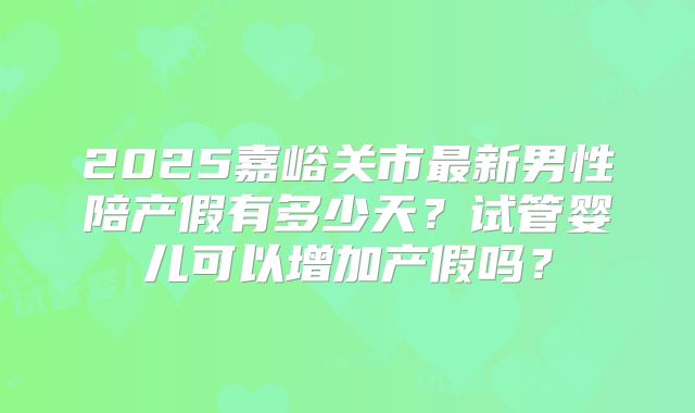 2025嘉峪关市最新男性陪产假有多少天？试管婴儿可以增加产假吗？