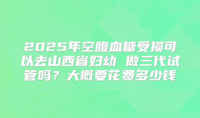 2025年空腹血糖受损可以去山西省妇幼 做三代试管吗?大概要花费多少钱