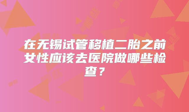 在无锡试管移植二胎之前女性应该去医院做哪些检查?