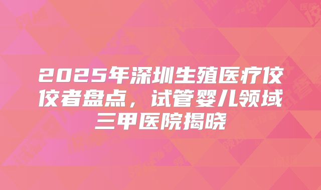 2025年深圳生殖医疗佼佼者盘点，试管婴儿领域三甲医院揭晓