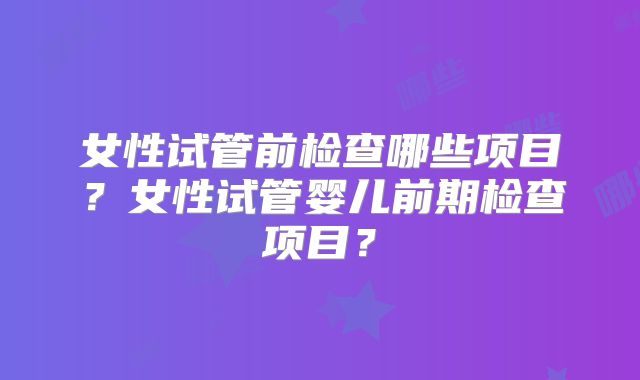 女性试管前检查哪些项目?女性试管婴儿前期检查项目?