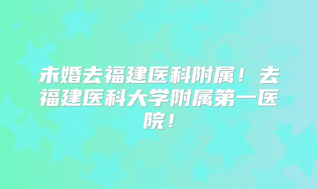 未婚去福建医科附属！去福建医科大学附属第一医院！