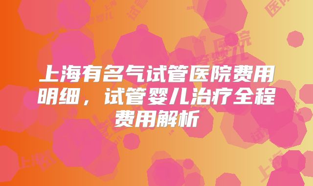 上海有名气试管医院费用明细，试管婴儿治疗全程费用解析