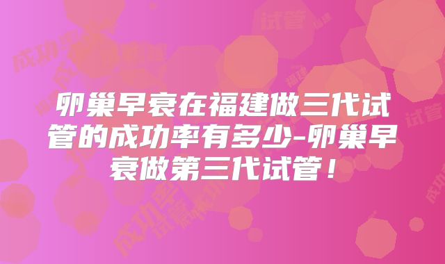 卵巢早衰在福建做三代试管的成功率有多少-卵巢早衰做第三代试管！