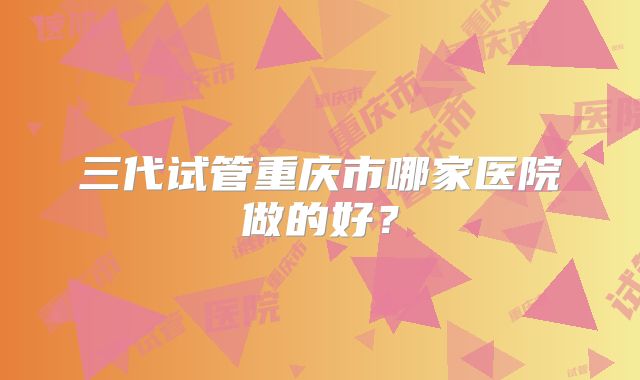 三代试管重庆市哪家医院做的好?
