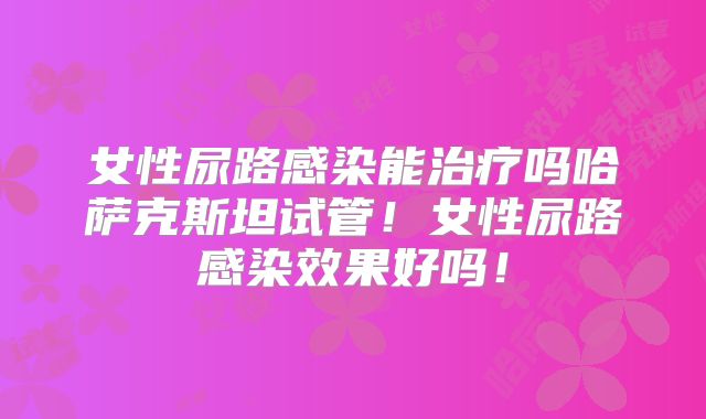 女性尿路感染能治疗吗哈萨克斯坦试管！女性尿路感染效果好吗！