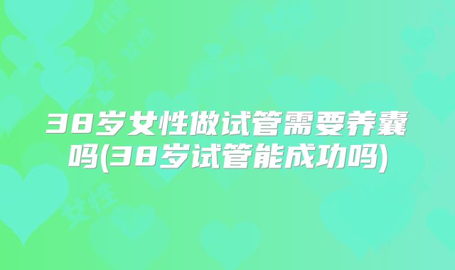 38岁女性做试管需要养囊吗(38岁试管能成功吗)