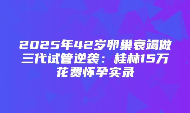 2025年42岁卵巢衰竭做三代试管逆袭：桂林15万花费怀孕实录