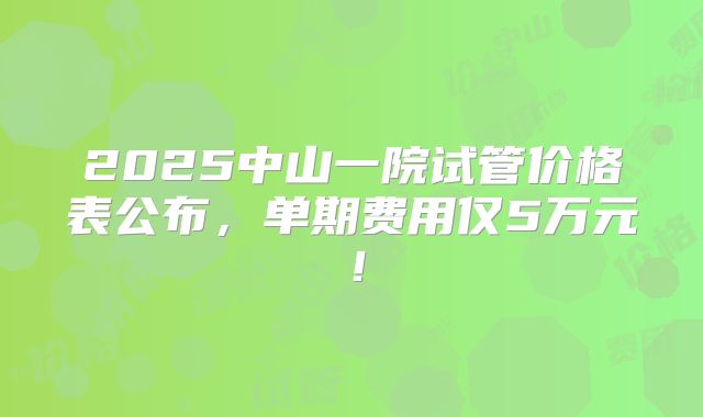 2025中山一院试管价格表公布，单期费用仅5万元！
