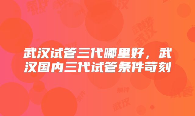武汉试管三代哪里好，武汉国内三代试管条件苛刻