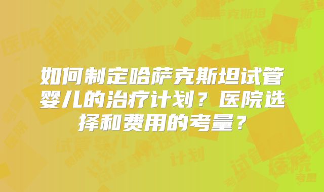 如何制定哈萨克斯坦试管婴儿的治疗计划?医院选择和费用的考量?