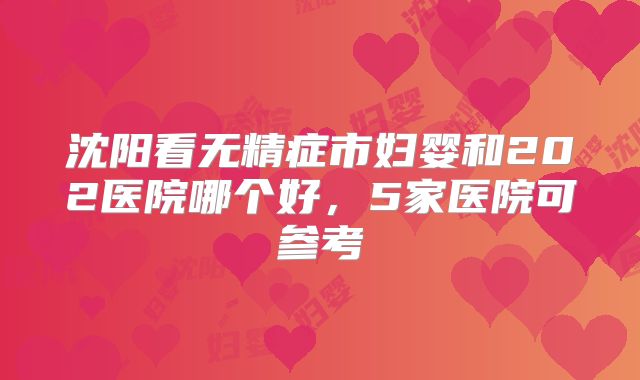 沈阳看无精症市妇婴和202医院哪个好，5家医院可参考