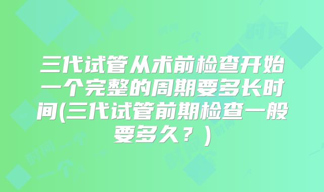 三代试管从术前检查开始一个完整的周期要多长时间(三代试管前期检查一般要多久？)