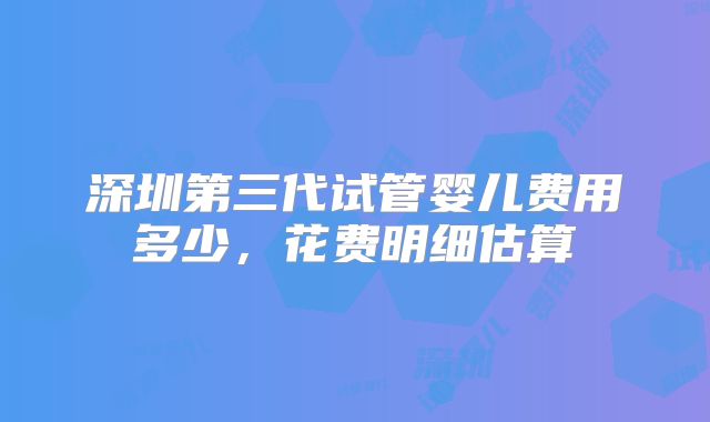 深圳第三代试管婴儿费用多少，花费明细估算