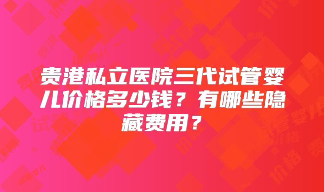 贵港私立医院三代试管婴儿价格多少钱？有哪些隐藏费用？