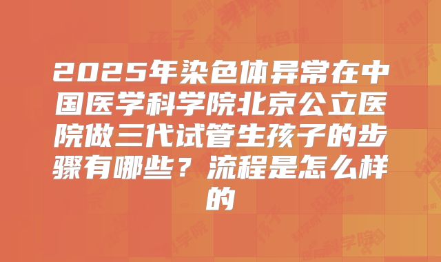2025年染色体异常在中国医学科学院北京公立医院做三代试管生孩子的步骤有哪些?流程是怎么样的