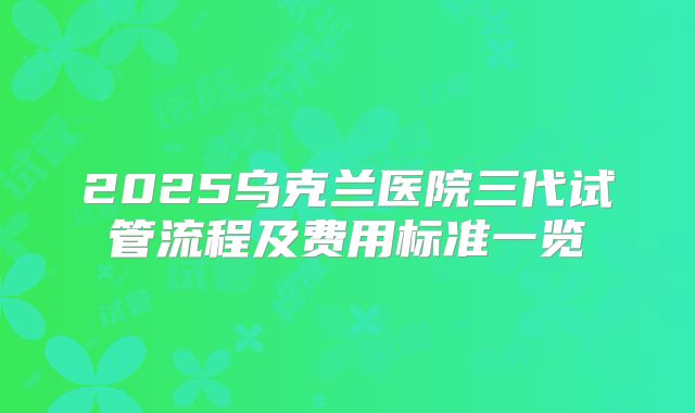 2025乌克兰医院三代试管流程及费用标准一览