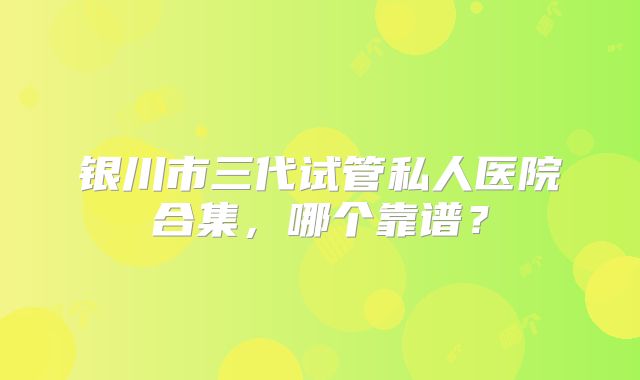 银川市三代试管私人医院合集，哪个靠谱？