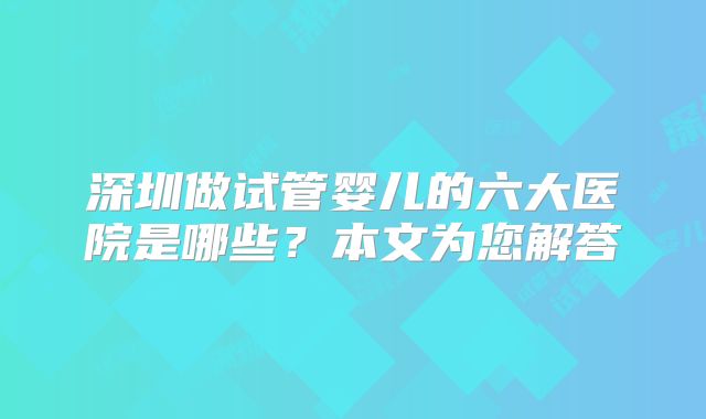 深圳做试管婴儿的六大医院是哪些？本文为您解答