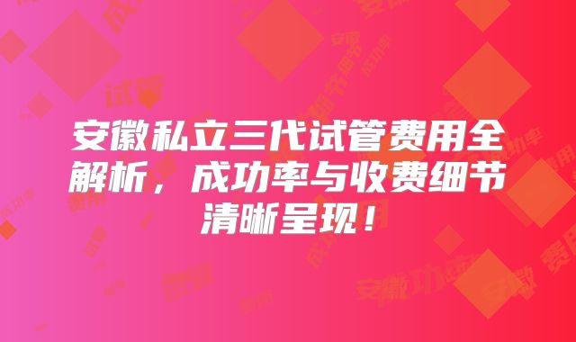 安徽私立三代试管费用全解析，成功率与收费细节清晰呈现！