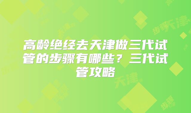 高龄绝经去天津做三代试管的步骤有哪些?三代试管攻略