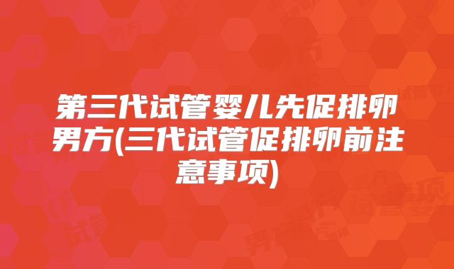 第三代试管婴儿先促排卵男方(三代试管促排卵前注意事项)