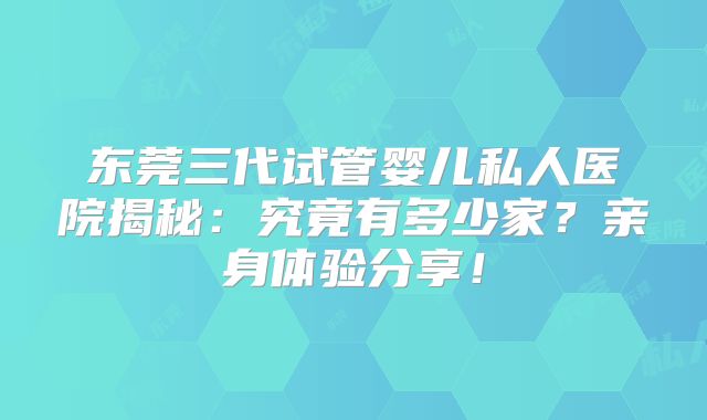 东莞三代试管婴儿私人医院揭秘：究竟有多少家？亲身体验分享！