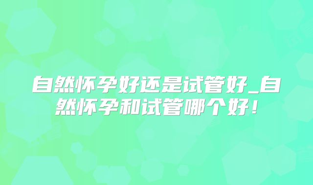 自然怀孕好还是试管好_自然怀孕和试管哪个好！