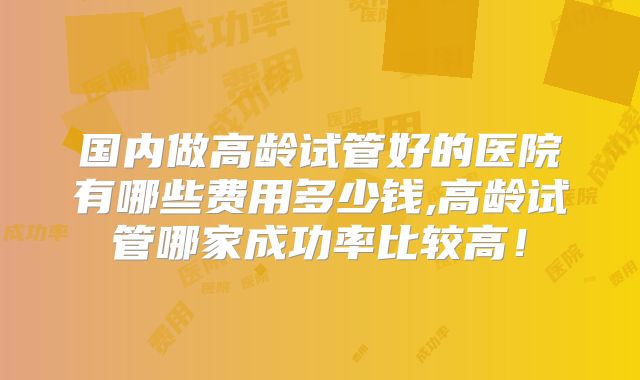 国内做高龄试管好的医院有哪些费用多少钱,高龄试管哪家成功率比较高！