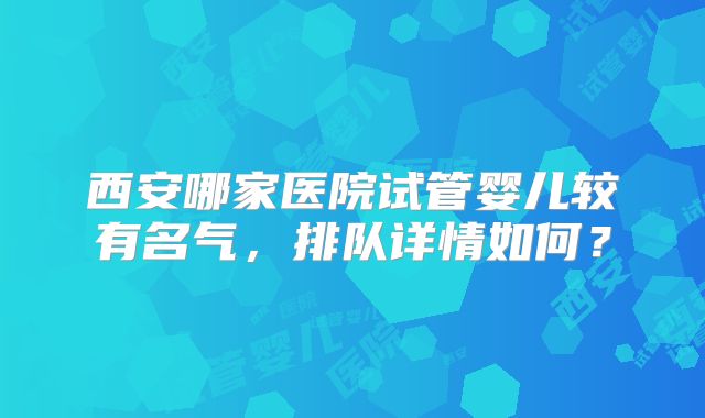 西安哪家医院试管婴儿较有名气,排队详情如何?