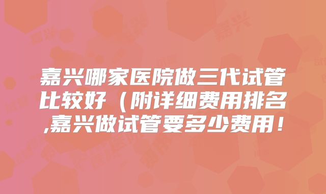 嘉兴哪家医院做三代试管比较好（附详细费用排名,嘉兴做试管要多少费用！