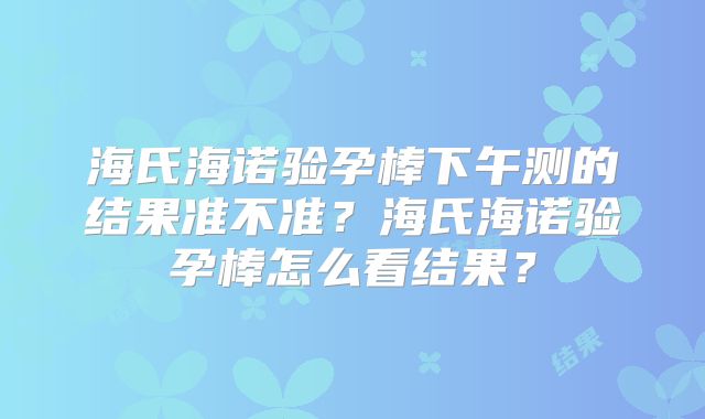 海氏海诺验孕棒下午测的结果准不准？海氏海诺验孕棒怎么看结果？