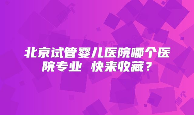 北京试管婴儿医院哪个医院专业 快来收藏？