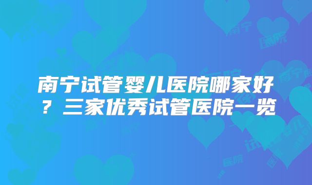 南宁试管婴儿医院哪家好？三家优秀试管医院一览