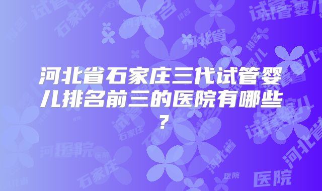 河北省石家庄三代试管婴儿排名前三的医院有哪些?
