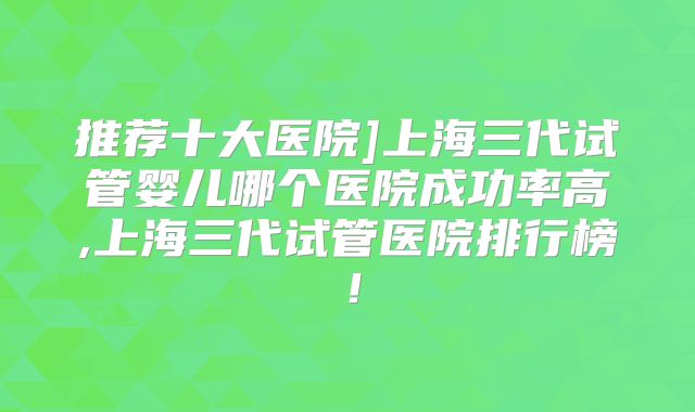 推荐十大医院]上海三代试管婴儿哪个医院成功率高,上海三代试管医院排行榜！